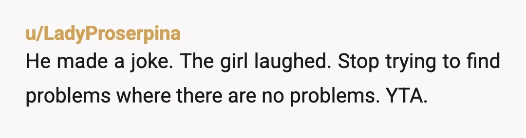 u/LadyProserpina
He made a joke. The girl laughed. Stop trying to find problems where there are no problems. YTA. 