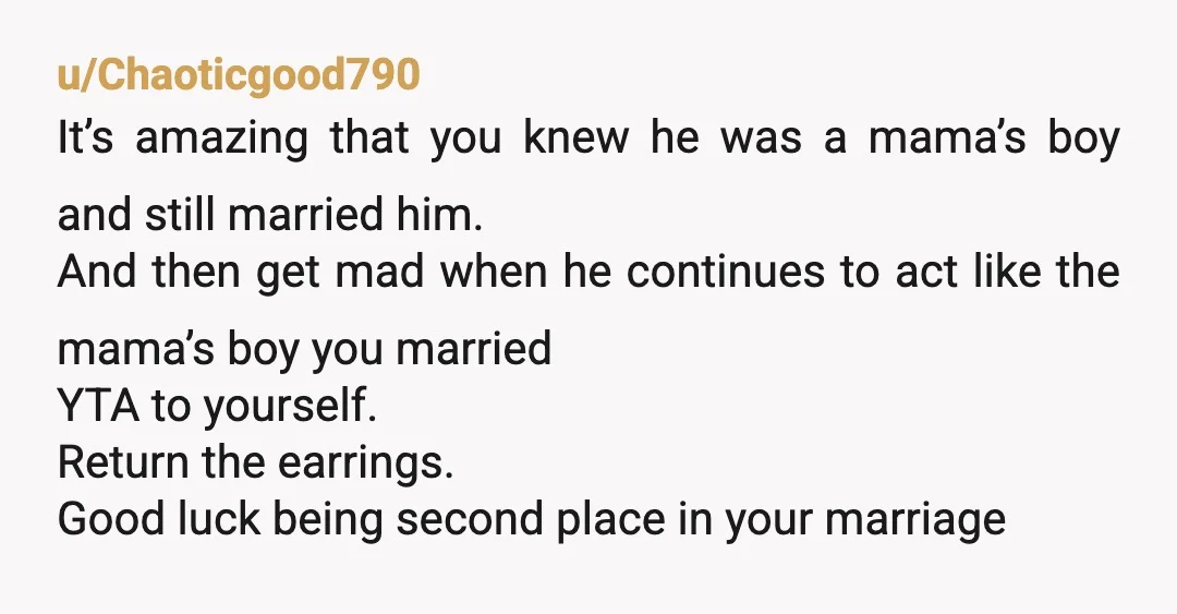 u/Chaoticgood790 It’s amazing that you knew he was a mama’s boy and still married him. And then get mad when he continues to act like the mama’s boy you married...