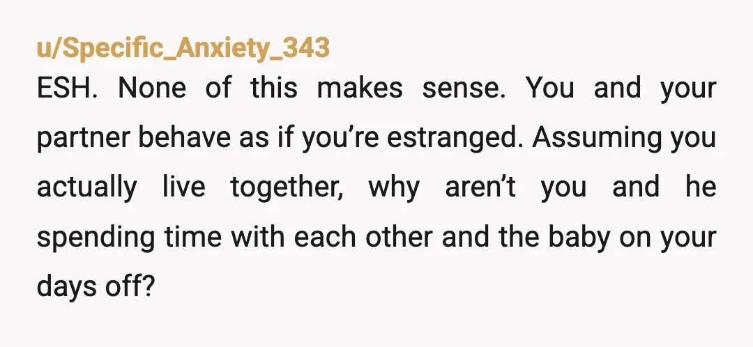 u/Specific_Anxiety_343 ESH. None of this makes sense. You and your partner behave as if you’re estranged. Assuming you actually live together, why aren’t you and he spending time with each...