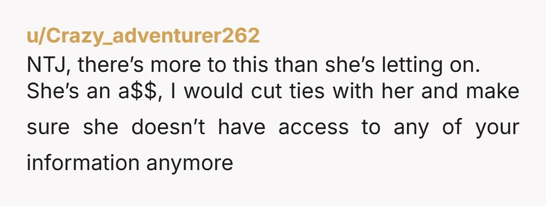 u/Crazy_adventurer262 NTJ, there’s more to this than she’s letting on. She’s an a$$, I would cut ties with her and make sure she doesn’t have access to any of your...