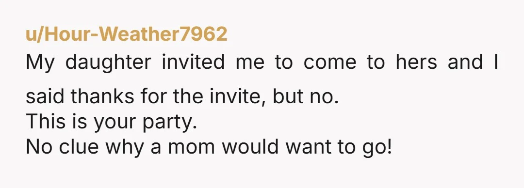 u/Hour-Weather7962 My daughter invited me to come to hers and I said thanks for the invite, but no. This is your party. No clue why a mom would want to...