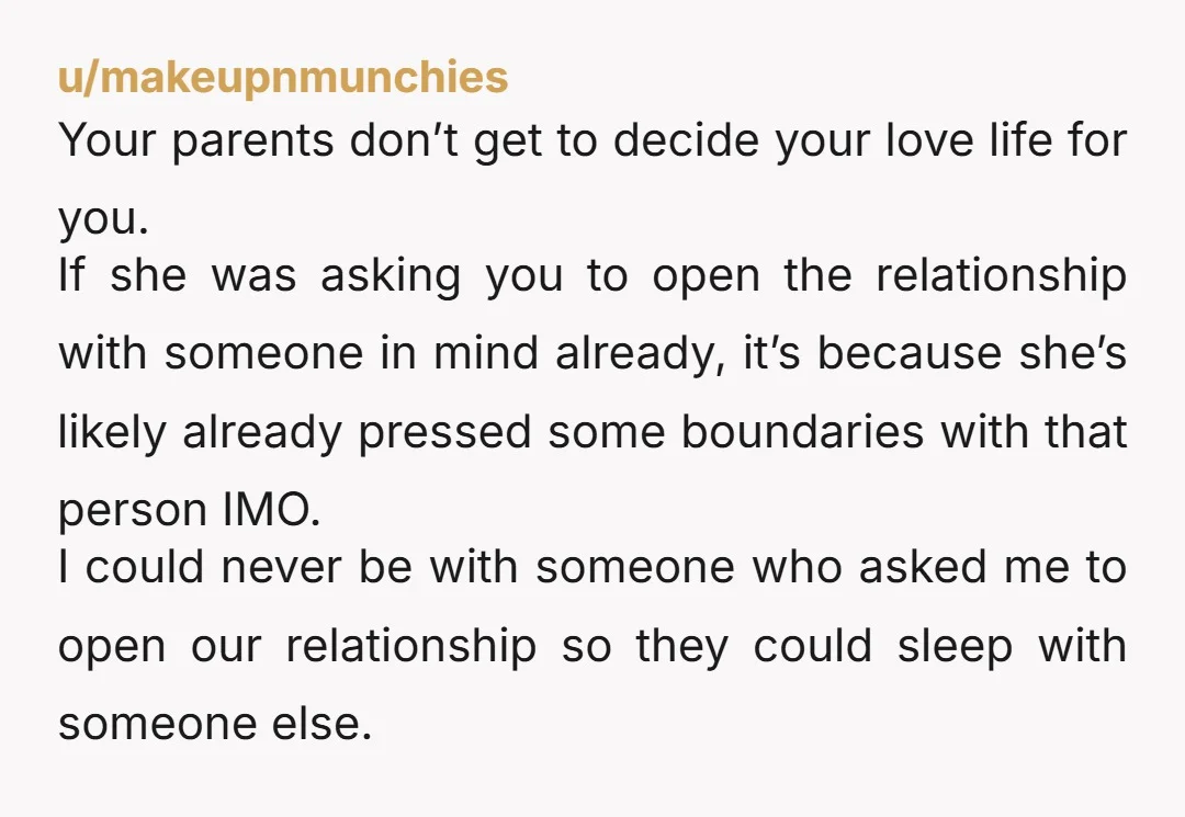 u/makeupnmunchies Your parents don’t get to decide your love life for you. If she was asking you to open the relationship with someone in mind already, it’s because she’s likely...