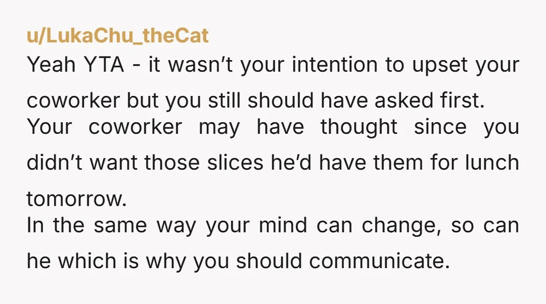 u/LukaChu_theCat Yeah YTA - it wasn’t your intention to upset your coworker but you still should have asked first. Your coworker may have thought since you didn’t want those slices...