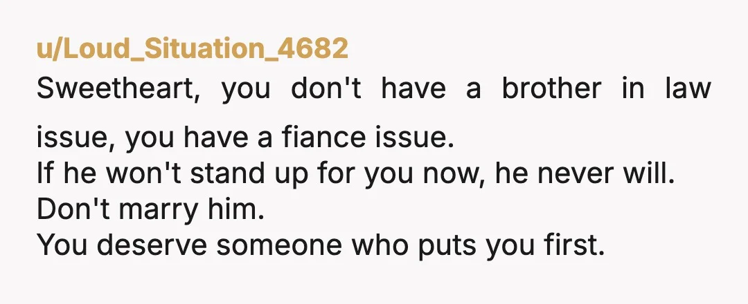 u/Loud_Situation_4682 Sweetheart, you don't have a brother in law issue, you have a fiance issue. If he won't stand up for you now, he never will. Don't marry him. You...