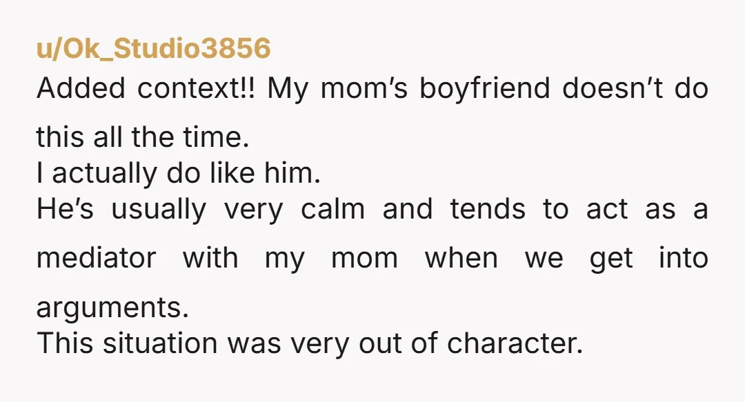 u/Ok_Studio3856 Added context!! My mom’s boyfriend doesn’t do this all the time. I actually do like him. He’s usually very calm and tends to act as a mediator with my...