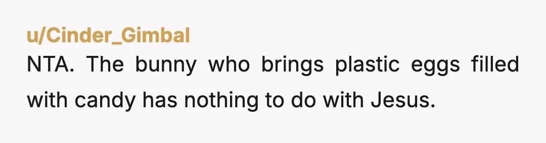 u/Cinder_Gimbal
NTA. The bunny who brings plastic eggs filled with candy has nothing to do with Jesus. 