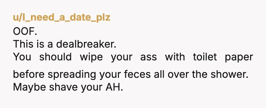 u/I_need_a_date_plz
OOF.
This is a dealbreaker.
You should wipe your ass with toilet paper before spreading your feces all over the shower.
Maybe shave your AH.