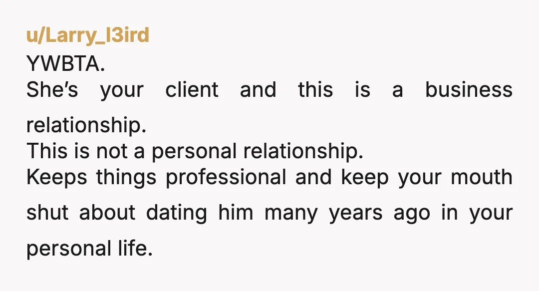 u/Larry_l3ird YWBTA. She’s your client and this is a business relationship. This is not a personal relationship. Keeps things professional and keep your mouth shut about dating him many years...