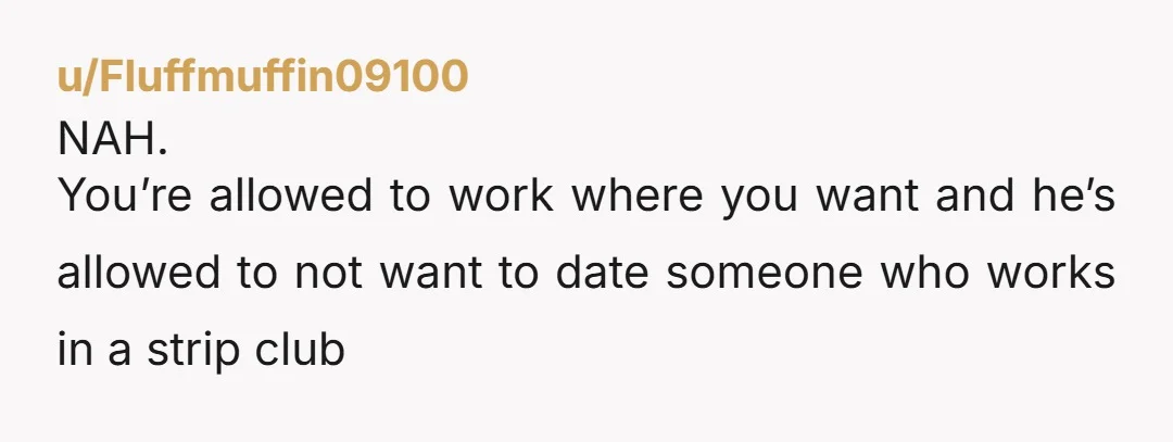 u/Fluffmuffin09100
NAH.
You’re allowed to work where you want and he’s allowed to not want to date someone who works in a strip club