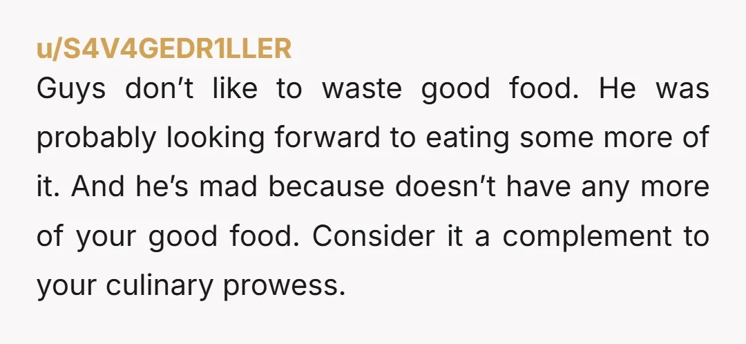 u/S4V4GEDR1LLER Guys don’t like to waste good food. He was probably looking forward to eating some more of it. And he’s mad because doesn’t have any more of your good...