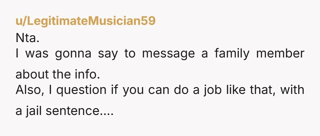 u/LegitimateMusician59
Nta.
I was gonna say to message a family member about the info.
Also, I question if you can do a job like that, with a jail sentence....