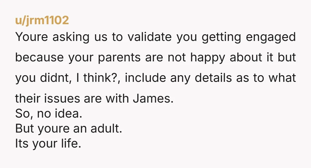 u/jrm1102 Youre asking us to validate you getting engaged because your parents are not happy about it but you didnt, I think?, include any details as to what their issues...