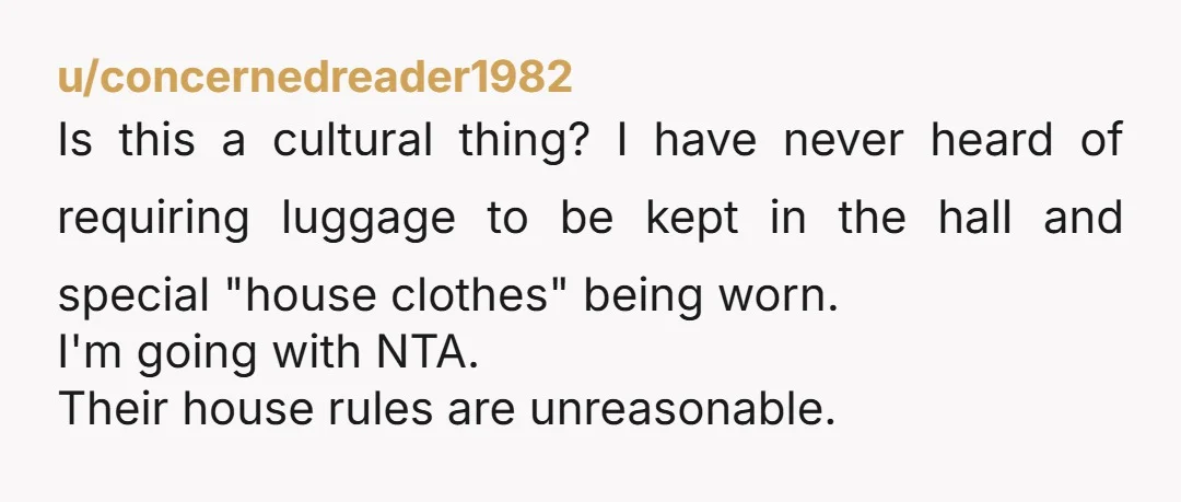 u/concernedreader1982 Is this a cultural thing? I have never heard of requiring luggage to be kept in the hall and special "house clothes" being worn. I'm going with NTA. Their...