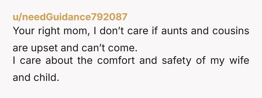 u/needGuidance792087
Your right mom, I don’t care if aunts and cousins are upset and can’t come.
I care about the comfort and safety of my wife and child.