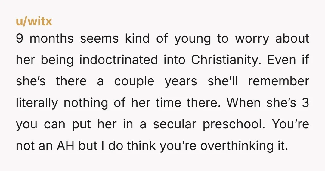 u/Abystract-ism ESH. A nine month old isn’t going to be learning anything overtly religious for the next two years. You’re overthinking this.