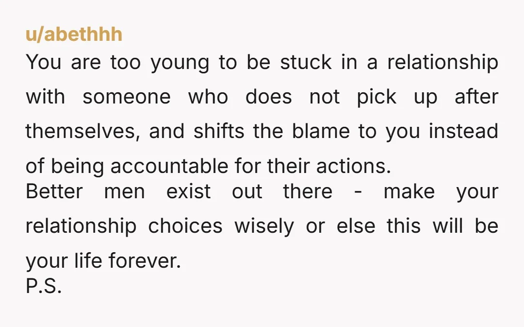 u/abethhh You are too young to be stuck in a relationship with someone who does not pick up after themselves, and shifts the blame to you instead of being accountable...