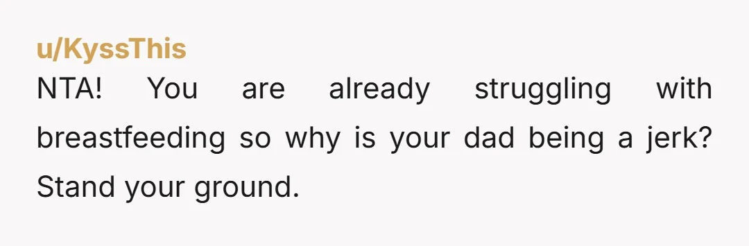 u/Nonby_Gremlin NTA. Your dad childishly doesn’t want you to do what it takes to successfully feed your child while in his home, you NEED to be able to successfully feed...