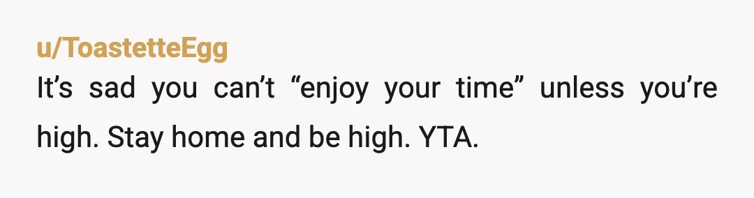 u/ameinias
YTA.
You're probably really annoying when you're high, and if you can't take a 2 day break you gotta examine yourself. 