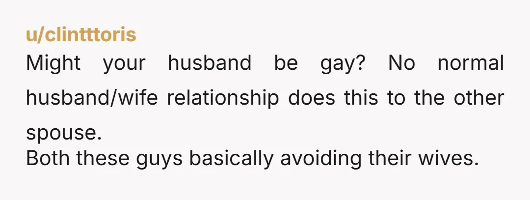 u/clintttoris
Might your husband be gay? No normal husband/wife relationship does this to the other spouse.
Both these guys basically avoiding their wives.