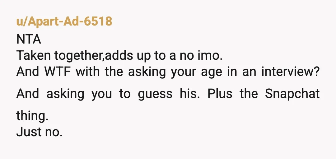 u/Apart-Ad-6518 NTA Taken together,adds up to a no imo. And WTF with the asking your age in an interview? And asking you to guess his. Plus the Snapchat thing. Just...