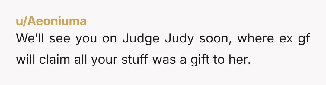 u/Aeoniuma We’ll see you on Judge Judy soon, where ex gf will claim all your stuff was a gift to her.