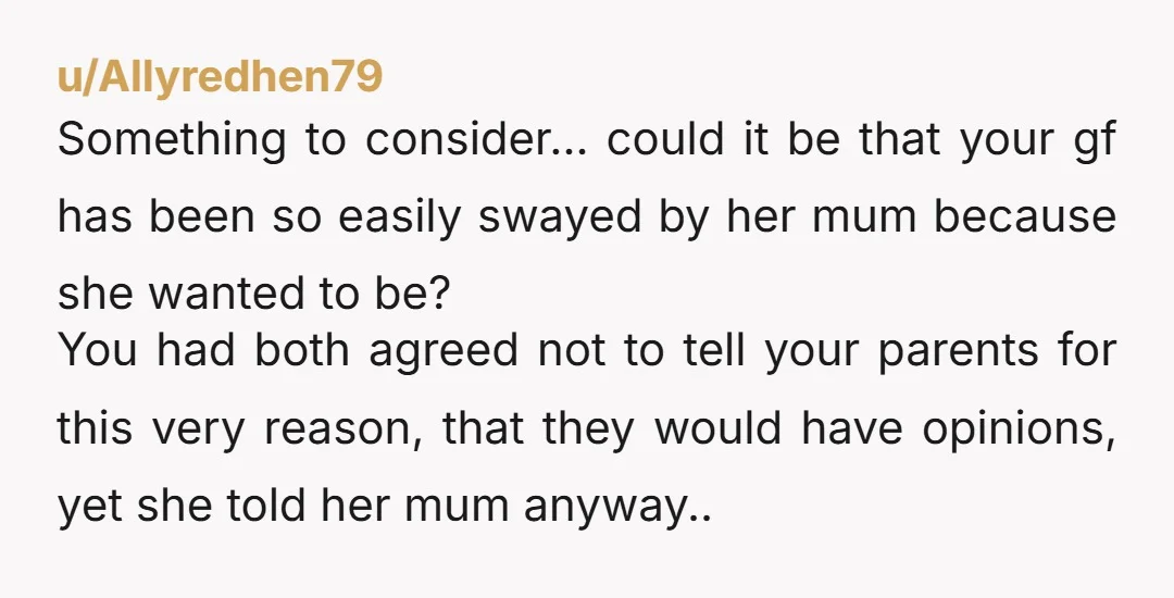 u/Allyredhen79 Something to consider… could it be that your gf has been so easily swayed by her mum because she wanted to be? You had both agreed not to tell...