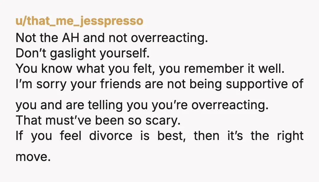 u/that_me_jesspresso Not the AH and not overreacting. Don’t gaslight yourself. You know what you felt, you remember it well. I’m sorry your friends are not being supportive of you and...
