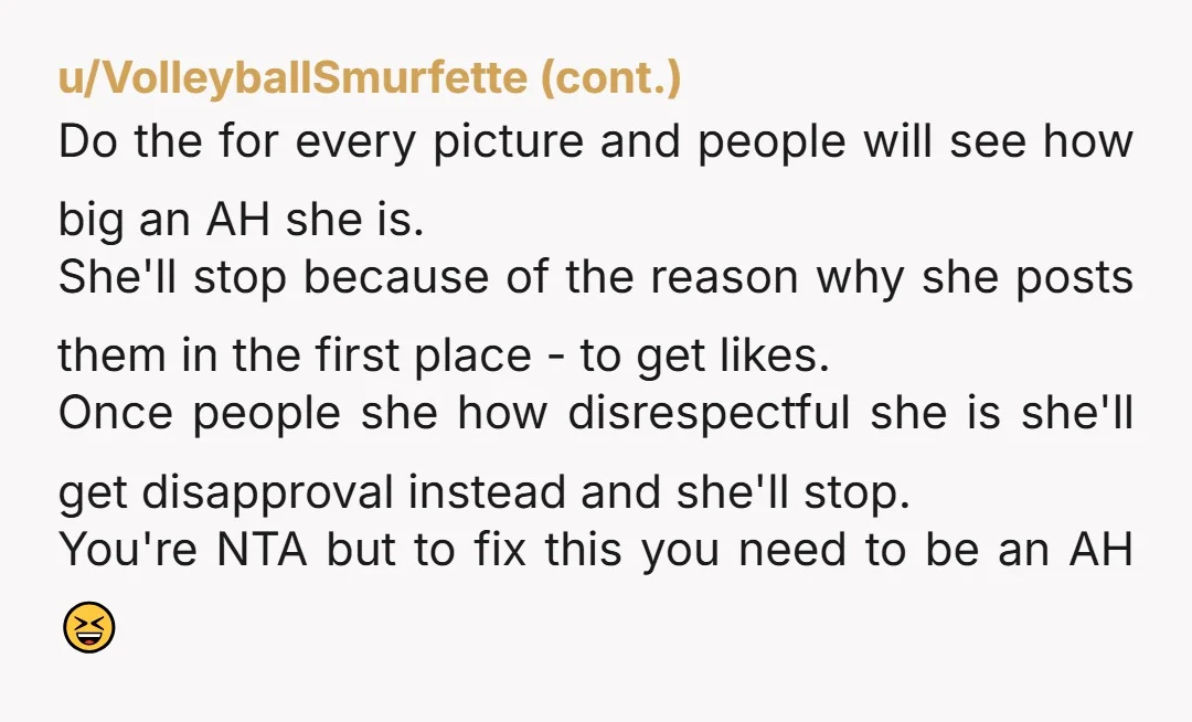 u/Capital-Temporary-17 A few options, I suppose... A) not go, B) report the images and maybe the social media will do something, or C) start taking outrageously bad photos of her...