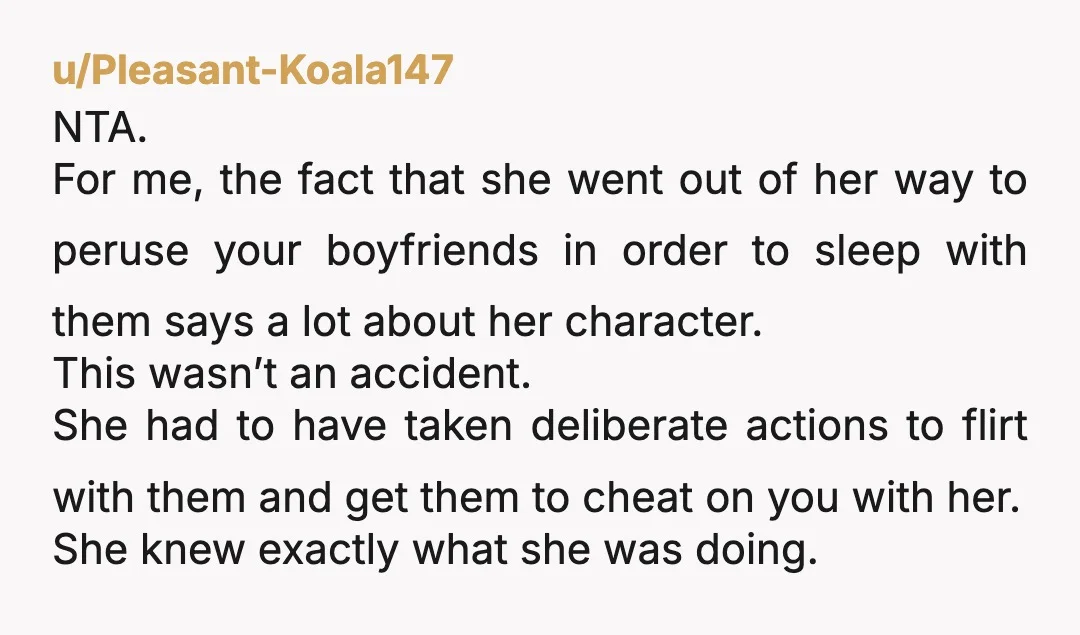 u/Pleasant-Koala147 NTA. For me, the fact that she went out of her way to peruse your boyfriends in order to sleep with them says a lot about her character. This...