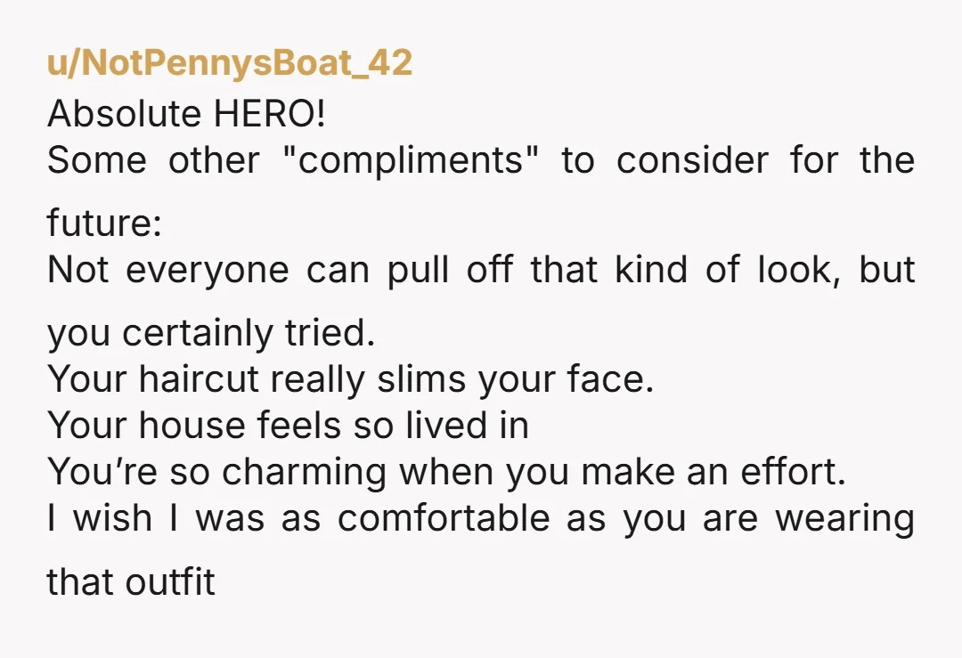 u/Tasty-Lunch2060 Love it so much! May I suggest "wow, you are so brave wearing that" "Good for you, not many people can pull off that 'I just don't care' look"....