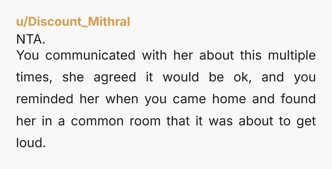 u/Discount_Mithral NTA. You communicated with her about this multiple times, she agreed it would be ok, and you reminded her when you came home and found her in a common...