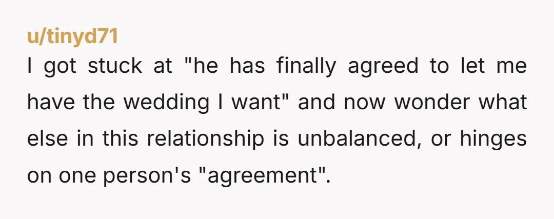 u/tinyd71 I got stuck at "he has finally agreed to let me have the wedding I want" and now wonder what else in this relationship is unbalanced, or hinges on...