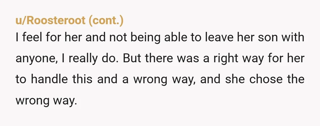 u/RandomCoffeeThoughts You have explained there are adult only times (kid free). She's upset you aren't allowing her to override your rules for her personal benefit. You have provided her with...