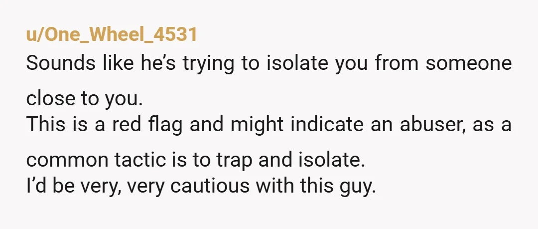 u/One_Wheel_4531 Sounds like he’s trying to isolate you from someone close to you. This is a red flag and might indicate an abuser, as a common tactic is to trap...