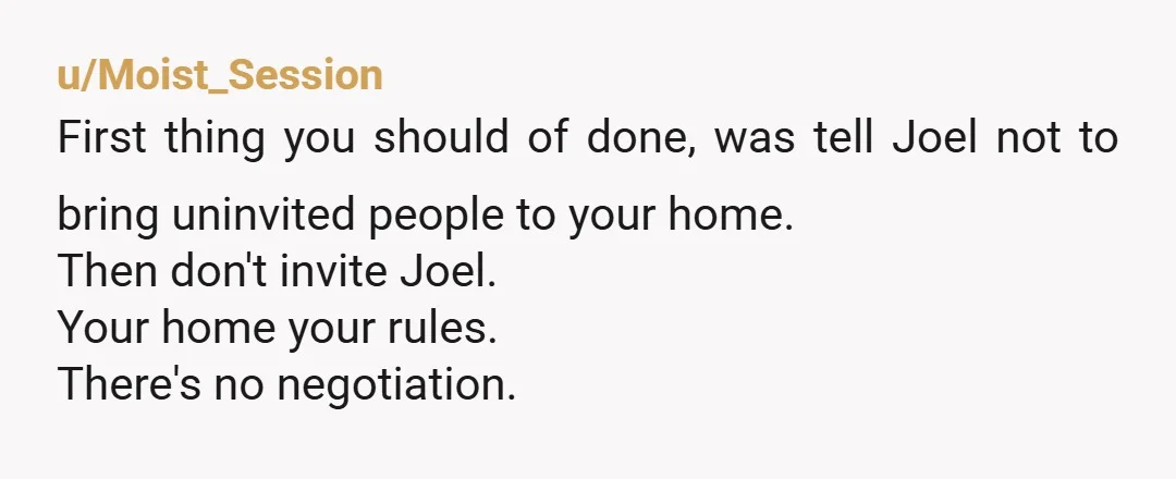 u/Moist_Session First thing you should of done, was tell Joel not to bring uninvited people to your home. Then don't invite Joel. Your home your rules. There's no negotiation.