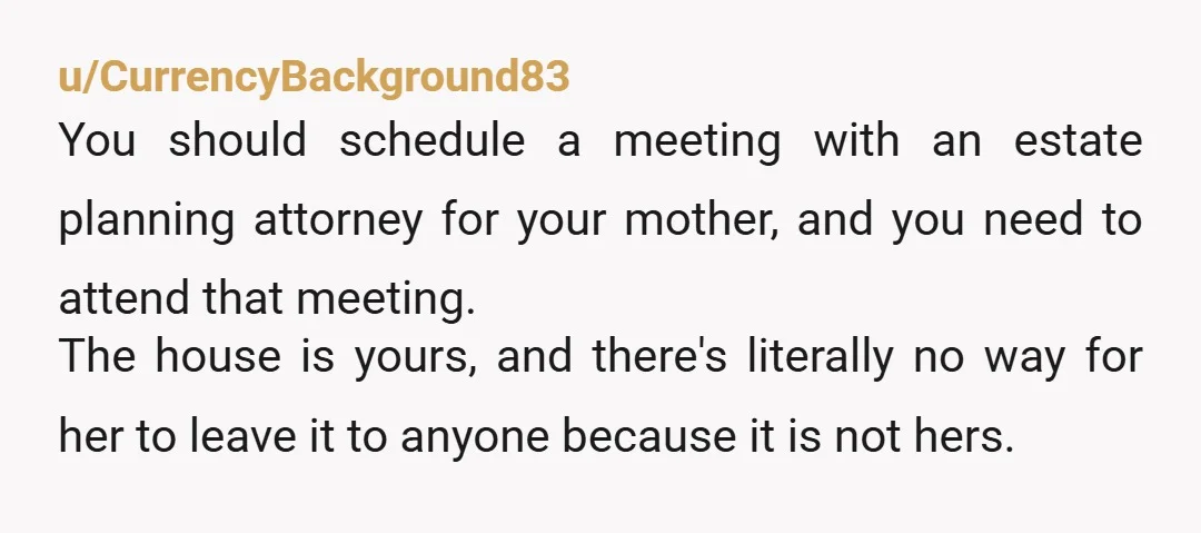 u/CurrencyBackground83 You should schedule a meeting with an estate planning attorney for your mother, and you need to attend that meeting. The house is yours, and there's literally no way...