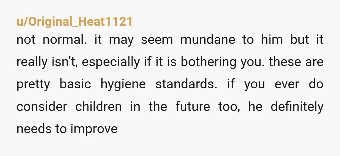 u/Original_Heat1121 not normal. it may seem mundane to him but it really isn’t, especially if it is bothering you. these are pretty basic hygiene standards. if you ever do consider...