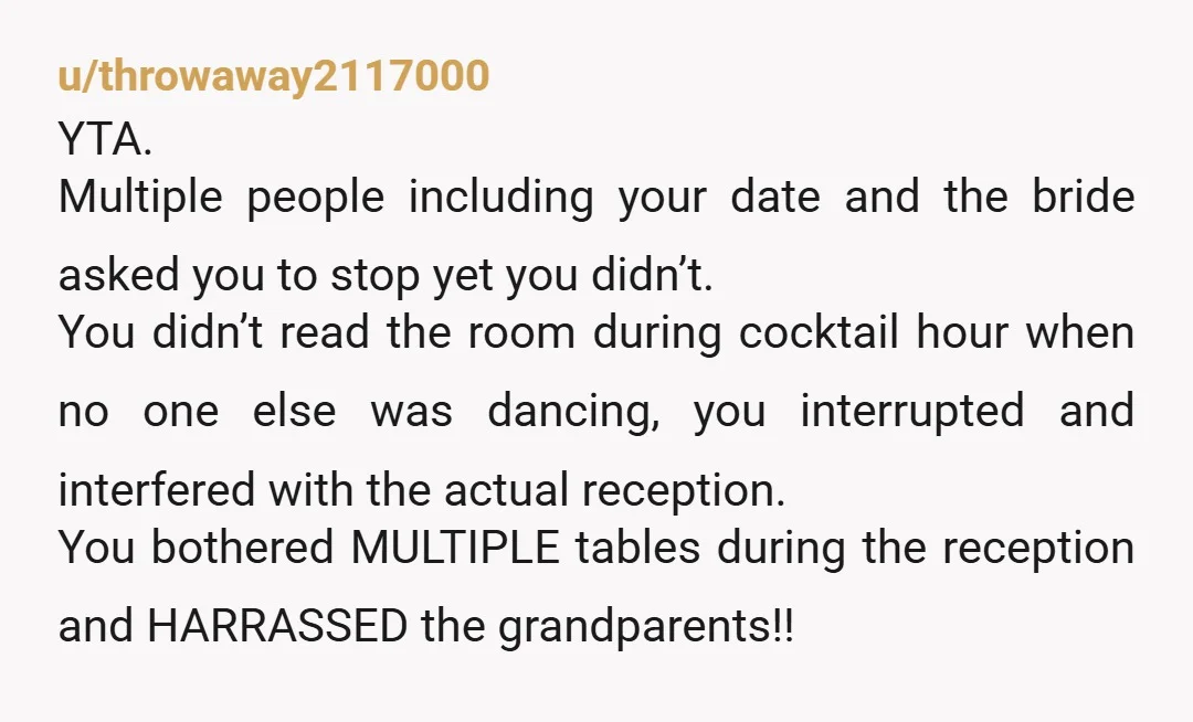 u/throwaway2117000 YTA. Multiple people including your date and the bride asked you to stop yet you didn’t. You didn’t read the room during cocktail hour when no one else was...