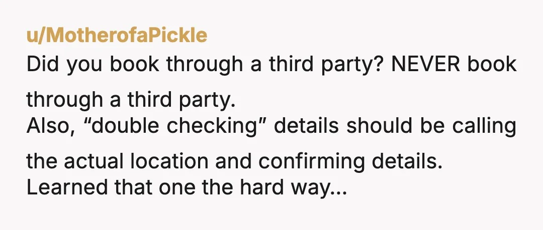 u/MotherofaPickle Did you book through a third party? NEVER book through a third party. Also, “double checking” details should be calling the actual location and confirming details. Learned that one...