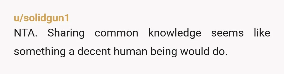 u/solidgun1
NTA. Sharing common knowledge seems like something a decent human being would do.
