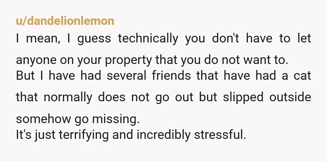 u/dandelionlemon I mean, I guess technically you don't have to let anyone on your property that you do not want to. But I have had several friends that have had...