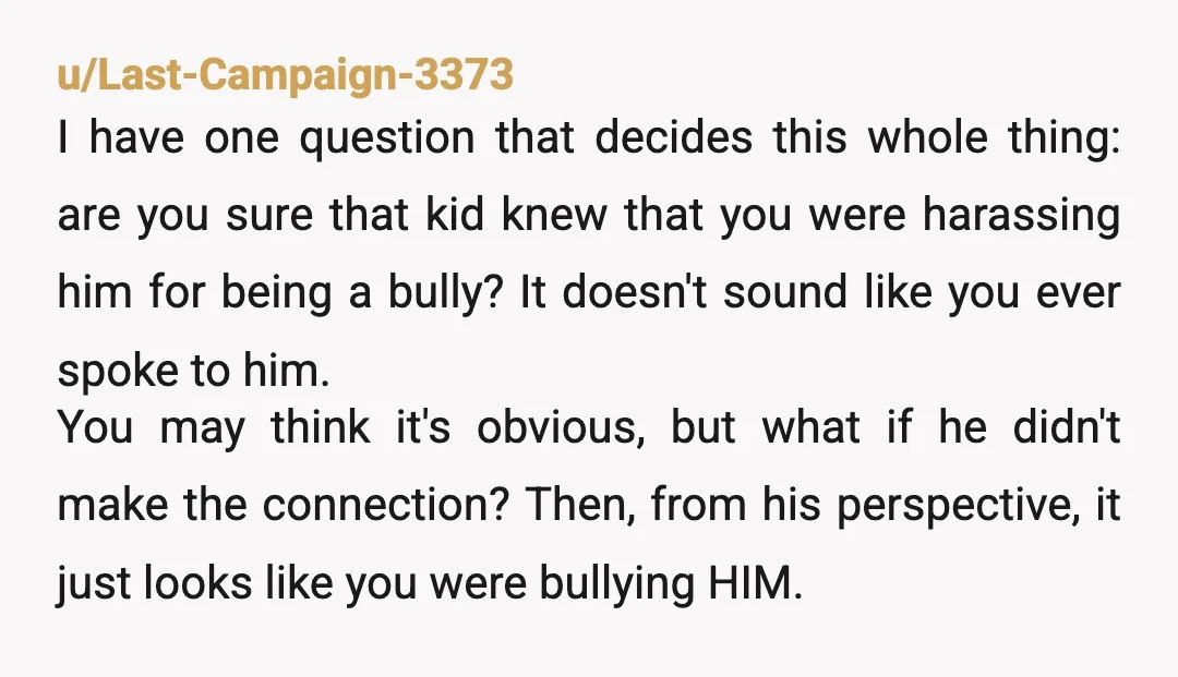 u/Last-Campaign-3373 I have one question that decides this whole thing: are you sure that kid knew that you were harassing him for being a bully? It doesn't sound like you...