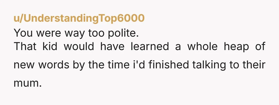 u/UnderstandingTop6000
You were way too polite.
That kid would have learned a whole heap of new words by the time i'd finished talking to their mum.