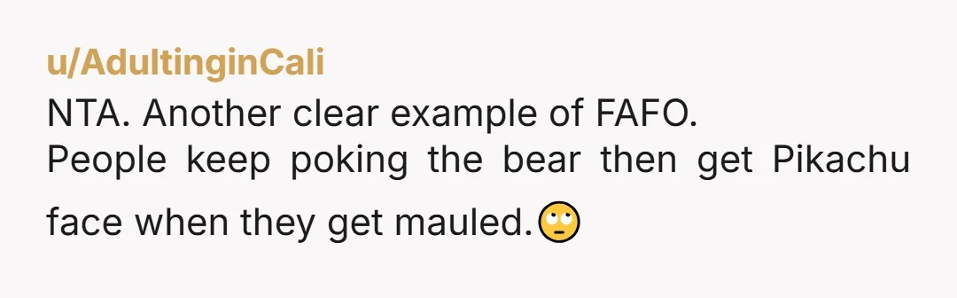 u/AdultinginCali
NTA. Another clear example of FAFO.
People keep poking the bear then get Pikachu face when they get mauled.🙄