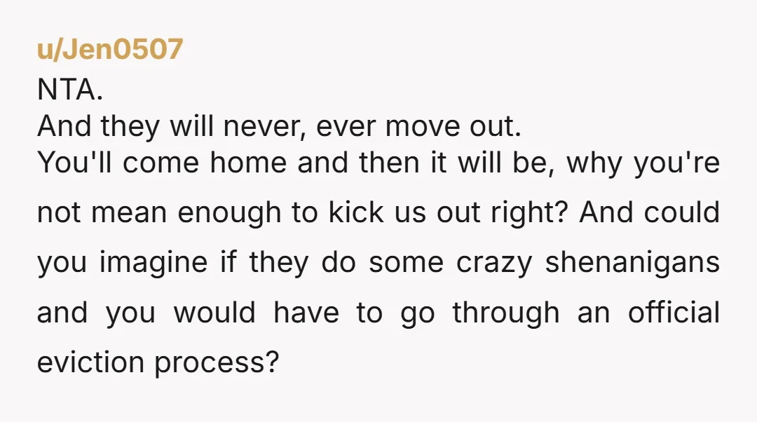 u/Jen0507 NTA. And they will never, ever move out. You'll come home and then it will be, why you're not mean enough to kick us out right? And could you...