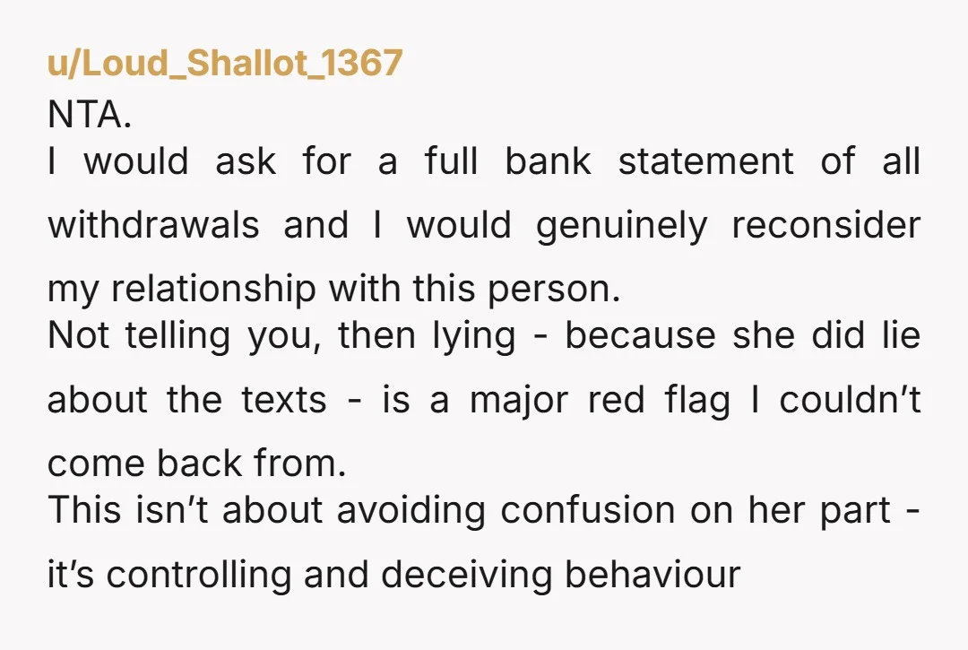 u/Loud_Shallot_1367 NTA. I would ask for a full bank statement of all withdrawals and I would genuinely reconsider my relationship with this person. Not telling you, then lying - because...