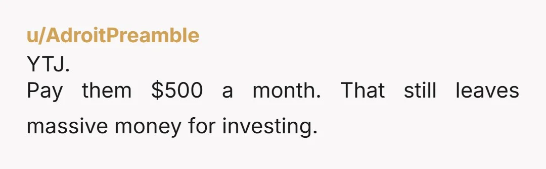 u/AdroitPreamble
YTJ.
Pay them $500 a month. That still leaves massive money for investing.