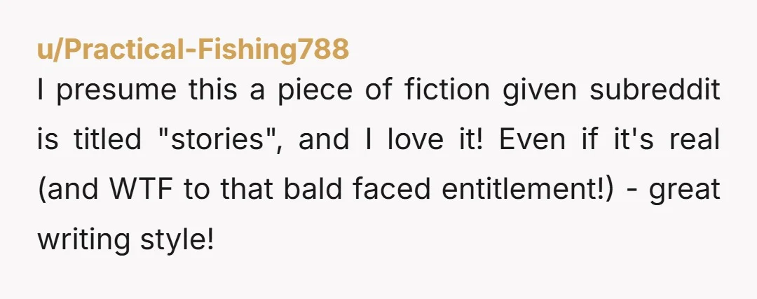 u/Practical-Fishing788 I presume this a piece of fiction given subreddit is titled "stories", and I love it! Even if it's real (and WTF to that bald faced entitlement!) - great...