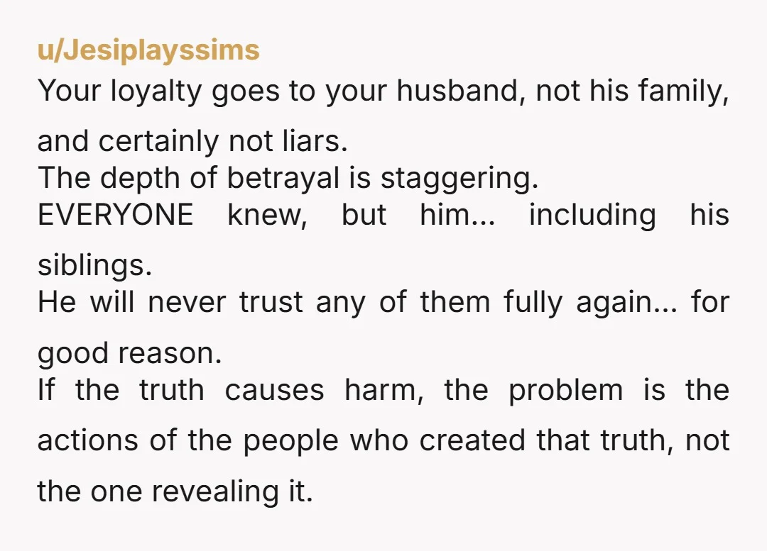 u/Jesiplayssims Your loyalty goes to your husband, not his family, and certainly not liars. The depth of betrayal is staggering. EVERYONE knew, but him... including his siblings. He will never...