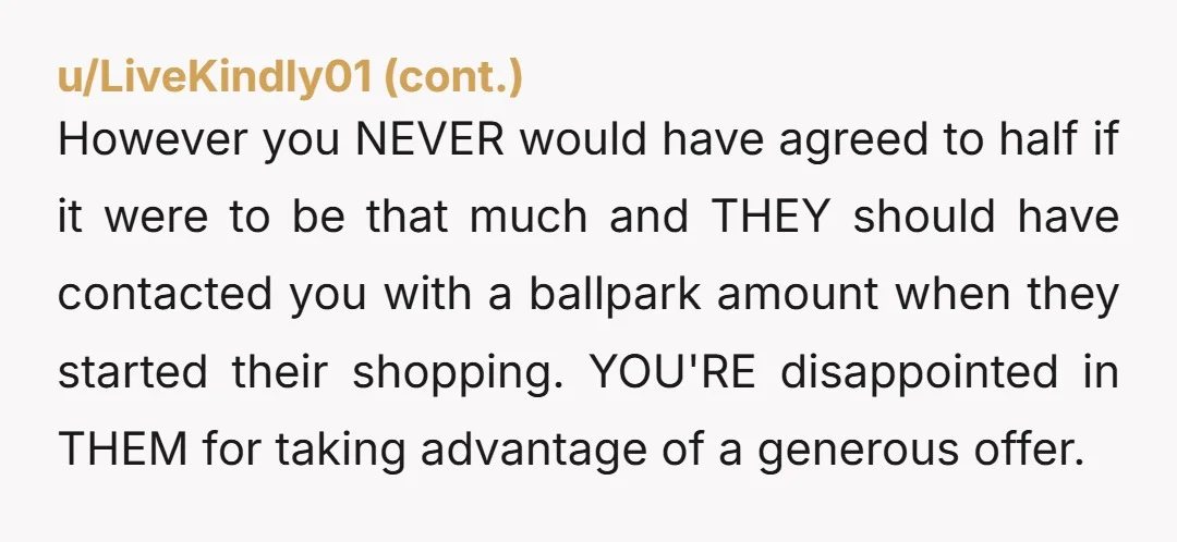 u/Ok_Drink8072 NTA, your sister clearly told your niece to pick whatever she wanted because you and your parents were footing the bill. If anyone in my family was trying to...